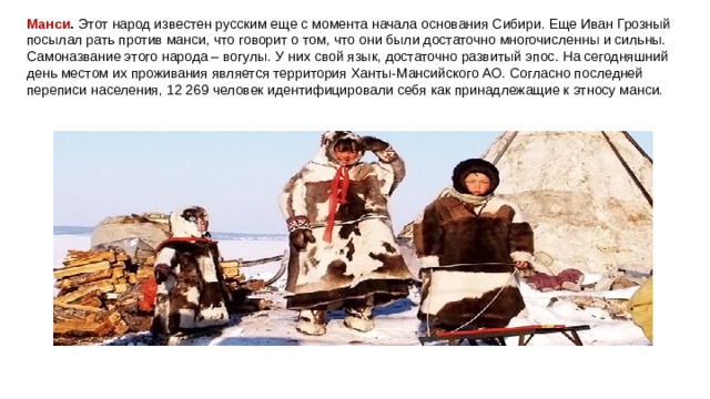 Манси .  Этот народ известен русским еще с момента начала основания Сибири. Еще Иван Грозный посылал рать против манси, что говорит о том, что они были достаточно многочисленны и сильны. Самоназвание этого народа – вогулы. У них свой язык, достаточно развитый эпос. На сегодняшний день местом их проживания является территория Ханты-Мансийского АО. Согласно последней переписи населения, 12 269 человек идентифицировали себя как принадлежащие к этносу манси. 