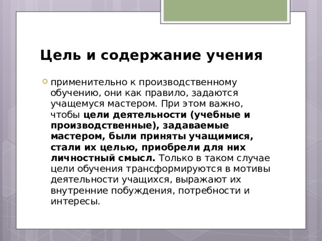 Цель и содержание учения применительно к производственному обучению, они как правило, задаются учащемуся мастером. При этом важно, чтобы цели деятельности (учебные и производственные), задаваемые мастером, были приняты учащимися, стали их целью, приобрели для них личностный смысл. Только в таком случае цели обучения трансформируются в мотивы деятельности учащихся, выражают их внутренние побуждения, потребности и интересы. 