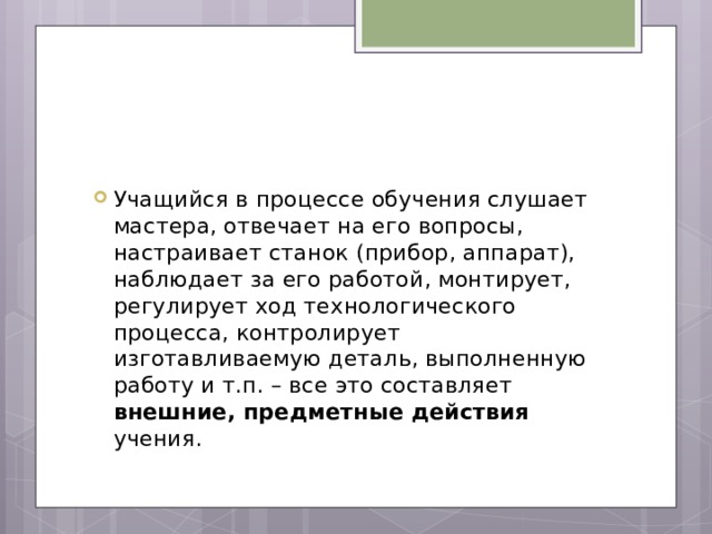 Учащийся в процессе обучения слушает мастера, отвечает на его вопросы, настраивает станок (прибор, аппарат), наблюдает за его работой, монтирует, регулирует ход технологического процесса, контролирует изготавливаемую деталь, выполненную работу и т.п. – все это составляет внешние, предметные действия учения. 