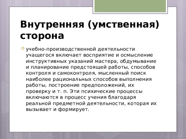 Внутренняя (умственная) сторона учебно-производственной деятельности учащегося включает восприятие и осмысление инструктивных указаний мастера, обдумывание и планирование предстоящей работы, способов контроля и самоконтроля, мысленный поиск наиболее рациональных способов выполнения работы, построение предположений, их проверку и т. п. Эти психические процессы включаются в процесс учения благодаря реальной предметной деятельности, которая их вызывает и формирует. 