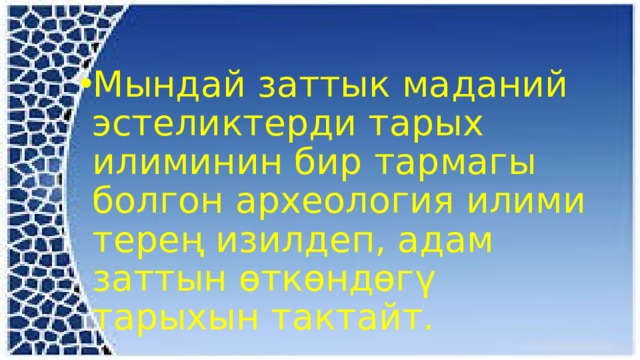 Мындай заттык маданий эстеликтерди тарых илиминин бир тармагы болгон археология илими терең изилдеп, адам заттын өткөндөгү тарыхын тактайт. 