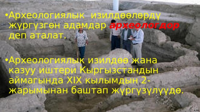 Археологиялык изилдөөлөрдү жүргүзгөн адамдар археологдор деп аталат. Археологиялык изилдөө жана казуу иштери Кыргызстандын аймагында XIX кылымдын 2-жарымынан баштап жүргүзүлүүдө. 