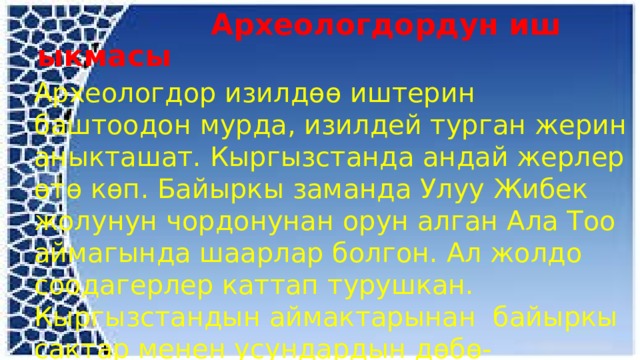  Археологдордун иш ыкмасы Археологдор изилдөө иштерин баштоодон мурда, изилдей турган жерин аныкташат. Кыргызстанда андай жерлер өтө көп. Байыркы заманда Улуу Жибек жолунун чордонунан орун алган Ала Тоо аймагында шаарлар болгон. Ал жолдо соодагерлер каттап турушкан. Кыргызстандын аймактарынан байыркы сактар менен усундардын дөбө-мүрзөлөрүн жолуктурабыз. 