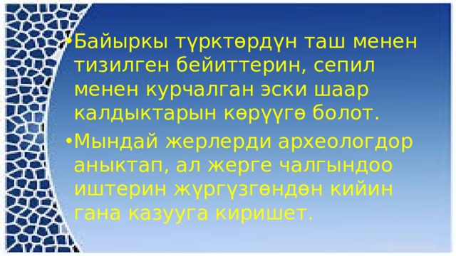 Байыркы түрктөрдүн таш менен тизилген бейиттерин, сепил менен курчалган эски шаар калдыктарын көрүүгө болот. Мындай жерлерди археологдор аныктап, ал жерге чалгындоо иштерин жүргүзгөндөн кийин гана казууга киришет. 
