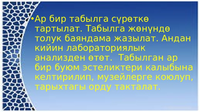 Ар бир табылга сүрөткө тартылат. Табылга жөнүндө толук баяндама жазылат. Андан кийин лабораториялык анализден өтөт. Табылган ар бир буюм эстеликтери калыбына келтирилип, музейлерге коюлуп, тарыхтагы орду такталат. 