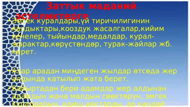  Заттык маданий эстеликтерге Эмгек куралдары,үй тиричилигинин калдыктары,кооздук жасалгалар,кийим кечелер, тыйындар,медалдар, курал-жарактар,көрүстөндөр, турак-жайлар жб. кирет. Алар арадан миңдеген жылдар өтсөда жер алдында катылып жата берет. Байыртадан бери адамдар жер алдынан адамдын жана малдын сөөктөрүн, эмгек куралдарын, идиш-аяктарды, ар кандай кооздук буюмдарды табышкан. 