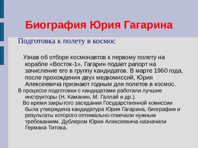Биография Юрия Гагарина Подготовка к полету в космос  Узнав об отборе космонавтов к первому полету на корабле «Восток-1», Гагарин подает рапорт на зачисление его в группу кандидатов. В марте 1960 года, после прохождения двух медкомиссий, Юрия Алексеевича признают годным для полетов в космос. В процессе подготовки с кандидатами работали лучшие инструкторы (Н. Каманин, М. Галлай и др.).  Во время закрытого заседания Государственной комиссии была утверждена кандидатура Юрия Гагарина, биография и результаты которого оптимально отвечали нужным требованиям. Дублером Юрия Алексеевича назначили Германа Титова. 