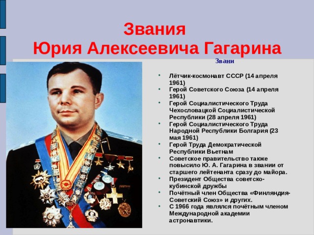 Звания  Юрия Алексеевича Гагарина Звани Лётчик-космонавт СССР (14 апреля 1961) Герой Советского Союза (14 апреля 1961) Герой Социалистического Труда Чехословацкой Социалистической Республики (28 апреля 1961) Герой Социалистического Труда Народной Республики Болгария (23 мая 1961) Герой Труда Демократической Республики Вьетнам Советское правительство также повысило Ю. А. Гагарина в звании от старшего лейтенанта сразу до майора. Президент Общества советско-кубинской дружбы Почётный член Общества «Финляндия-Советский Союз» и других. С 1966 года являлся почётным членом Международной академии астронавтики. 