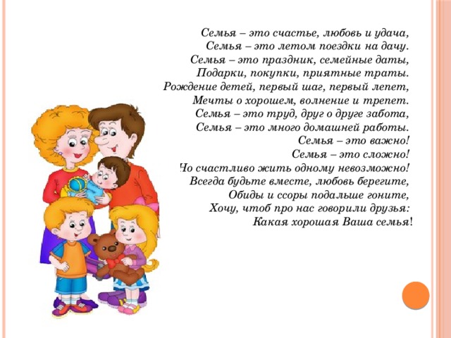 Семья – это счастье, любовь и удача,   Семья – это летом поездки на дачу.   Семья – это праздник, семейные даты,   Подарки, покупки, приятные траты.   Рождение детей, первый шаг, первый лепет,   Мечты о хорошем, волнение и трепет.   Семья – это труд, друг о друге забота,   Семья – это много домашней работы.   Семья – это важно!   Семья – это сложно!   Но счастливо жить одному невозможно!   Всегда будьте вместе, любовь берегите,   Обиды и ссоры подальше гоните,   Хочу, чтоб про нас говорили друзья:   Какая хорошая Ваша семья ! 