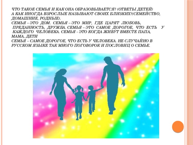 Что такое семья и как она образовывается? (Ответы детей)  А как иногда взрослые называют своих близких?(семейство, домашние, родные).  Семья – это  дом.  Семья – это  мир,  где  царят  любовь,  преданность,  дружба. Семья – это  самое  дорогое,  что  есть    у  каждого  человека. Семья - это когда живут вместе папа, мама, дети   Семья – самое дорогое, что есть у человека. Не случайно в русском языке так много поговорок и пословиц о семье. 