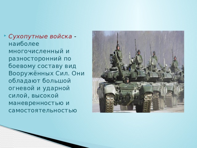 Сухопутные войска  - наиболее многочисленный и разносторонний по боевому составу вид Вооружённых Сил. Они обладают большой огневой и ударной силой, высокой маневренностью и самостоятельностью 