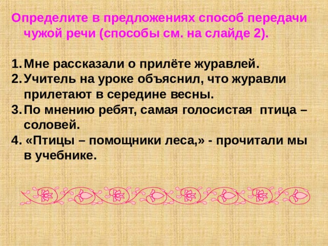 Определите в предложениях способ передачи чужой речи (способы см. на слайде 2).  Мне рассказали о прилёте журавлей. Учитель на уроке объяснил, что журавли прилетают в середине весны. По мнению ребят, самая голосистая птица – соловей. 4. «Птицы – помощники леса,» - прочитали мы в учебнике. 