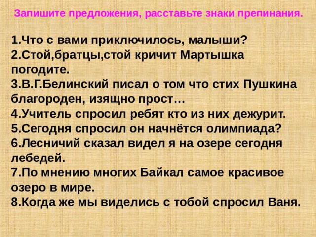  Запишите предложения, расставьте знаки препинания.  1.Что с вами приключилось, малыши? 2.Стой,братцы,стой кричит Мартышка погодите. 3.В.Г.Белинский писал о том что стих Пушкина благороден, изящно прост… 4.Учитель спросил ребят кто из них дежурит. 5.Сегодня спросил он начнётся олимпиада? 6.Лесничий сказал видел я на озере сегодня лебедей. 7.По мнению многих Байкал самое красивое озеро в мире. 8.Когда же мы виделись с тобой спросил Ваня. 