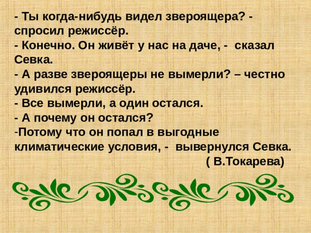 - Ты когда-нибудь видел звероящера? - спросил режиссёр. - Конечно. Он живёт у нас на даче, - сказал Севка. - А разве звероящеры не вымерли? – честно удивился режиссёр. - Все вымерли, а один остался. - А почему он остался? Потому что он попал в выгодные климатические условия, - вывернулся Севка.  ( В.Токарева) 
