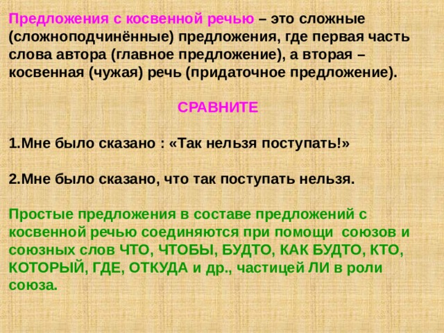 Предложения с косвенной речью – это сложные (сложноподчинённые) предложения, где первая часть слова автора (главное предложение), а вторая – косвенная (чужая) речь (придаточное предложение).  СРАВНИТЕ  1.Мне было сказано : «Так нельзя поступать!»  2.Мне было сказано, что так поступать нельзя.  Простые предложения в составе предложений с косвенной речью соединяются при помощи союзов и союзных слов ЧТО, ЧТОБЫ, БУДТО, КАК БУДТО, КТО, КОТОРЫЙ, ГДЕ, ОТКУДА и др., частицей ЛИ в роли союза.  