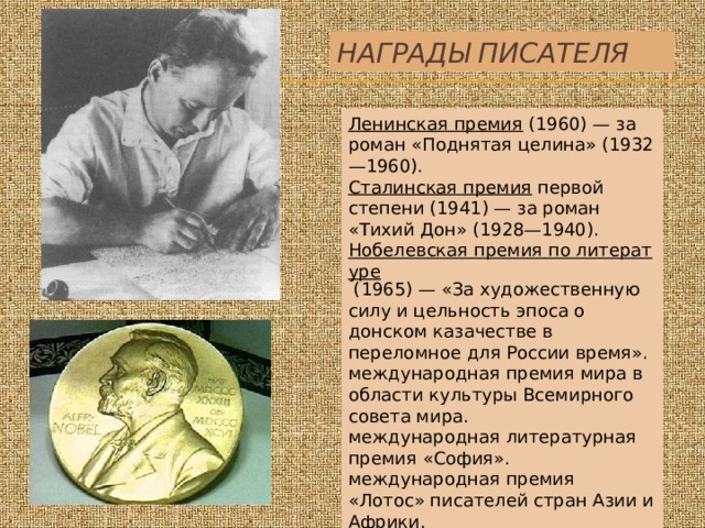 Награды писателя Ленинская премия   (1960) — за роман «Поднятая целина» (1932—1960). Сталинская премия   первой степени (1941) — за роман «Тихий Дон» (1928—1940). Нобелевская премия по литературе   (1965) — «За художественную силу и цельность эпоса о донском казачестве в переломное для России время». международная премия мира в области культуры Всемирного совета мира. международная литературная премия «София». международная премия «Лотос» писателей стран Азии и Африки. 
