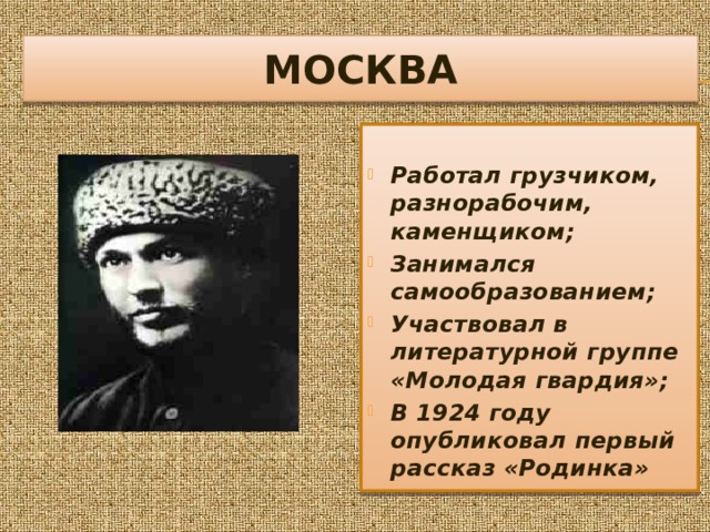 МОСКВА  Работал грузчиком, разнорабочим, каменщиком; Занимался самообразованием; Участвовал в литературной группе «Молодая гвардия»; В 1924 году опубликовал первый рассказ «Родинка» 