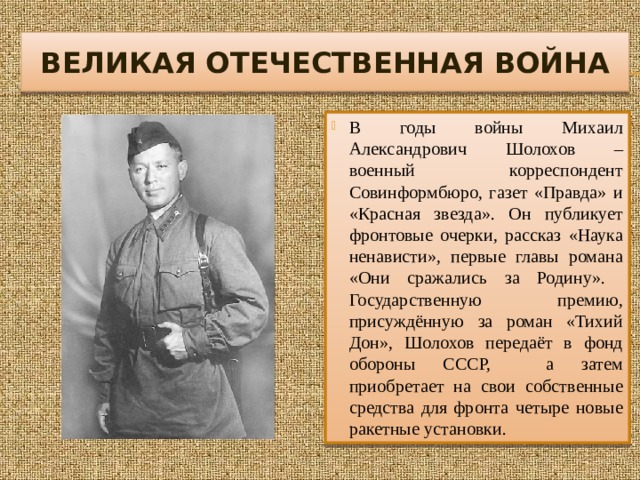 ВЕЛИКАЯ ОТЕЧЕСТВЕННАЯ ВОЙНА В годы войны Михаил Александрович Шолохов – военный корреспондент Совинформбюро, газет «Правда» и «Красная звезда». Он публикует фронтовые очерки, рассказ «Наука ненависти», первые главы романа «Они сражались за Родину». Государственную премию, присуждённую за роман «Тихий Дон», Шолохов передаёт в фонд обороны СССР, а затем приобретает на свои собственные средства для фронта четыре новые ракетные установки. 
