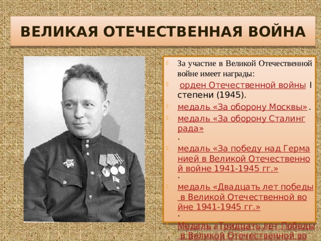 ВЕЛИКАЯ ОТЕЧЕСТВЕННАЯ ВОЙНА За участие в Великой Отечественной войне имеет награды:  орден Отечественной войны  I степени (1945). медаль «За оборону Москвы» . медаль «За оборону Сталинграда» . медаль «За победу над Германией в Великой Отечественной войне 1941-1945 гг.» . медаль «Двадцать лет победы в Великой Отечественной войне 1941-1945 гг.» . Медаль «Тридцать лет Победы в Великой Отечественной войне 1941—1945 гг.» медаль «За доблестный труд в Великой Отечественной войне 1941-1945 гг.» .  