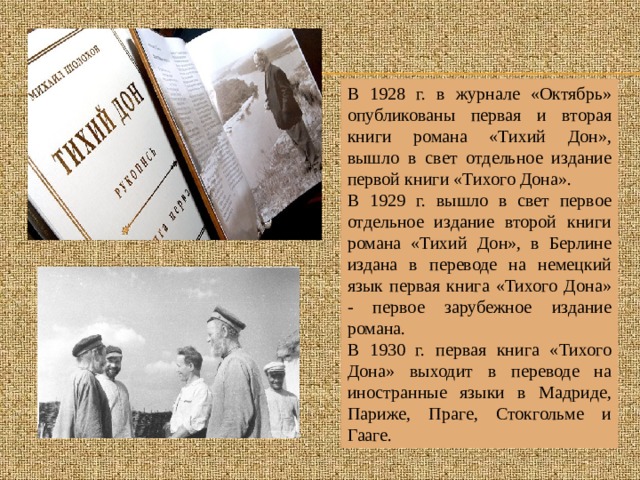 В 1928 г. в журнале «Октябрь» опубликованы первая и вторая книги романа «Тихий Дон», вышло в свет отдельное издание первой книги «Тихого Дона». В 1929 г. вышло в свет первое отдельное издание второй книги романа «Тихий Дон», в Берлине издана в переводе на немецкий язык первая книга «Тихого Дона» - первое зарубежное издание романа. В 1930 г. первая книга «Тихого Дона» выходит в переводе на иностранные языки в Мадриде, Париже, Праге, Стокгольме и Гааге. 