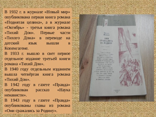 В 1932 г. в журнале «Новый мир» опубликована первая книга романа «Поднятая целина», а в журнале «Октябрь» - третья книга романа «Тихий Дон». Первые части «Тихого Дона» в переводе на датский язык вышли в Копенгагене. В 1933 г. вышло в свет первое отдельное издание третьей книги романа «Тихий Дон». В 1940 году отдельным изданием вышла четвёртая книга романа «Тихий Дон». В 1942 году в газете «Правда» опубликован рассказ «Наука ненависти». В 1943 году в газете «Правда» опубликованы главы из романа «Они сражались за Родину». 