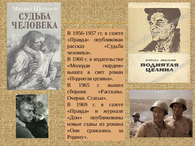 В 1956-1957 гг. в газете «Правда» опубликован рассказ «Судьба человека». В 1960 г. в издательстве «Молодая гвардия» вышел в свет роман «Поднятая целина». В 1965 г. вышел сборник «Рассказы. Очерки. Статьи». В 1969 г. в газете «Правда» и журнале «Дон» опубликованы новые главы из романа «Они сражались за Родину». 