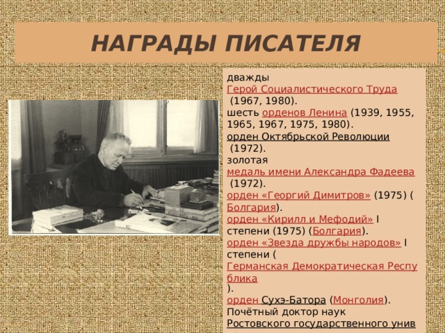 Награды писателя дважды  Герой Социалистического Труда  (1967, 1980). шесть  орденов Ленина  (1939, 1955, 1965, 1967, 1975, 1980). орден Октябрьской Революции   (1972). золотая  медаль имени Александра Фадеева  (1972). орден «Георгий Димитров»   (1975) ( Болгария ). орден «Кирилл и Мефодий»   I степени (1975) ( Болгария ). орден «Звезда дружбы народов»   I степени ( Германская Демократическая Республика ). орден Сухэ-Батора   ( Монголия ). Почётный доктор наук  Ростовского государственного университета , Лейпцигского университета имени Карла Маркса, Сент-Эндрюсского университета ( Шотландия ). 