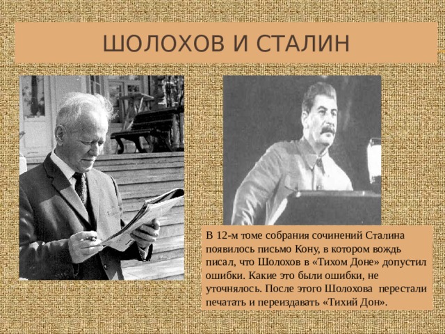 Шолохов и Сталин В 12-м томе собрания сочинений Сталина появилось письмо Кону, в котором вождь писал, что Шолохов в «Тихом Доне» допустил ошибки. Какие это были ошибки, не уточнялось. После этого Шолохова перестали печатать и переиздавать «Тихий Дон». 