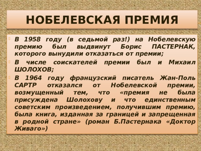 НОБЕЛЕВСКАЯ ПРЕМИЯ В 1958 году (в седьмой раз!) на Нобелевскую премию был выдвинут Борис ПАСТЕРНАК, которого вынудили отказаться от премии; В числе соискателей премии был и Михаил ШОЛОХОВ; В 1964 году французский писатель Жан-Поль САРТР отказался от Нобелевской премии, возмущенный тем, что «премия не была присуждена Шолохову и что единственным советским произведением, получившим премию, была книга, изданная за границей и запрещенная в родной стране» (роман Б.Пастернака «Доктор Живаго») 