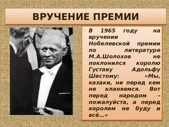 ВРУЧЕНИЕ ПРЕМИИ В 1965 году на вручении Нобелевской премии по литературе М.А.Шолохов не поклонился королю Густаву Адольфу Шестому: «Мы, казаки, ни перед кем не кланяемся. Вот перед народом – пожалуйста, а перед королем не буду и всё…» 