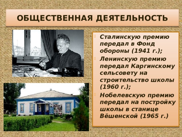 Общественная деятельность Сталинскую премию передал в Фонд обороны (1941 г.); Ленинскую премию передал Каргинскому сельсовету на строительство школы (1960 г.); Нобелевскую премию передал на постройку школы в станице Вёшенской (1965 г.) 
