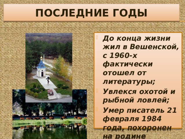 ПОСЛЕДНИЕ ГОДЫ До конца жизни жил в Вешенской, с 1960-х фактически отошел от литературы; Увлекся охотой и рыбной ловлей; Умер писатель 21 февраля 1984 года, похоронен на родине 