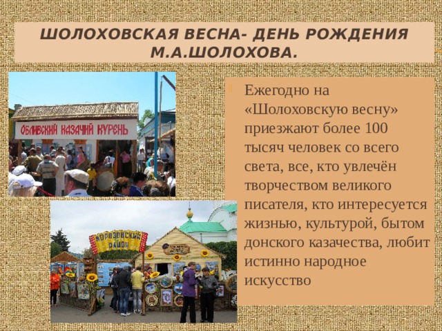 Шолоховская весна- День рождения М.А.Шолохова. Ежегодно на «Шолоховскую весну» приезжают более 100 тысяч человек со всего света, все, кто увлечён творчеством великого писателя, кто интересуется жизнью, культурой, бытом донского казачества, любит истинно народное искусство 