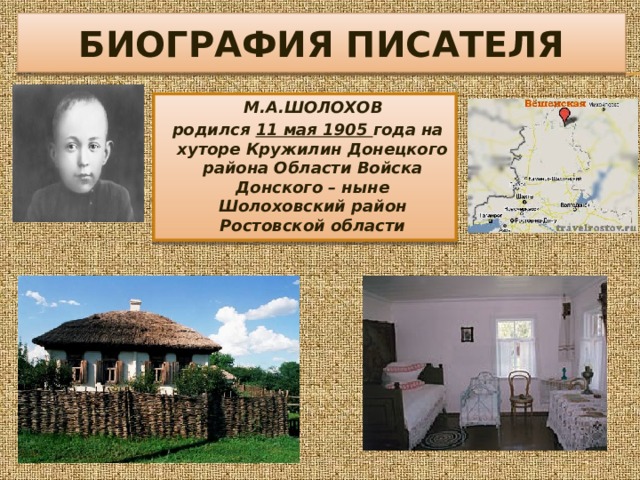 БИОГРАФИЯ ПИСАТЕЛЯ  М.А.ШОЛОХОВ  родился 11 мая 1905 года на хуторе Кружилин Донецкого района Области Войска Донского – ныне Шолоховский район Ростовской области 