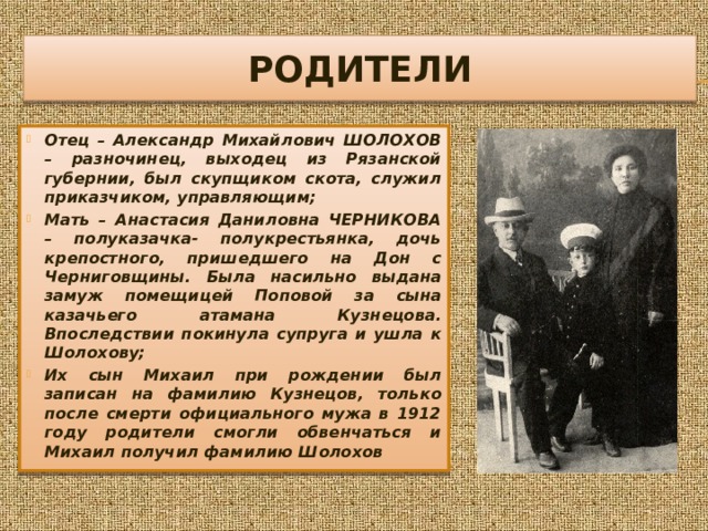 РОДИТЕЛИ Отец – Александр Михайлович ШОЛОХОВ – разночинец, выходец из Рязанской губернии, был скупщиком скота, служил приказчиком, управляющим; Мать – Анастасия Даниловна ЧЕРНИКОВА – полуказачка- полукрестьянка, дочь крепостного, пришедшего на Дон с Черниговщины. Была насильно выдана замуж помещицей Поповой за сына казачьего атамана Кузнецова. Впоследствии покинула супруга и ушла к Шолохову; Их сын Михаил при рождении был записан на фамилию Кузнецов, только после смерти официального мужа в 1912 году родители смогли обвенчаться и Михаил получил фамилию Шолохов 