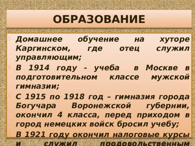 ОБРАЗОВАНИЕ Домашнее обучение на хуторе Каргинском, где отец служил управляющим; В 1914 году - учеба в Москве в подготовительном классе мужской гимназии; С 1915 по 1918 год – гимназия города Богучара Воронежской губернии, окончил 4 класса, перед приходом в город немецких войск бросил учебу; В 1921 году окончил налоговые курсы и служил продовольственным инспектором, затем участвовал в продразверстке 