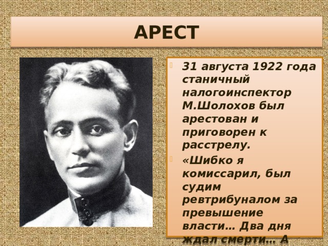 АРЕСТ 31 августа 1922 года станичный налогоинспектор М.Шолохов был арестован и приговорен к расстрелу. «Шибко я комиссарил, был судим ревтрибуналом за превышение власти… Два дня ждал смерти… А потом пришли и выпустили…» 