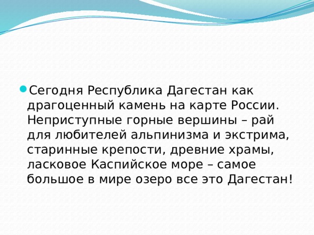   Сегодня Республика Дагестан как драгоценный камень на карте России. Неприступные горные вершины – рай для любителей альпинизма и экстрима, старинные крепости, древние храмы, ласковое Каспийское море – самое большое в мире озеро все это Дагестан!   