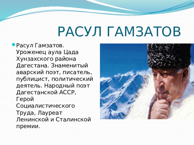  РАСУЛ ГАМЗАТОВ Расул Гамзатов. Уроженец аула Цада Хунзахского района Дагестана. Знаменитый аварский поэт, писатель, публицист, политический деятель. Народный поэт Дагестанской АССР, Герой Социалистического Труда, Лауреат Ленинской и Сталинской премии.  