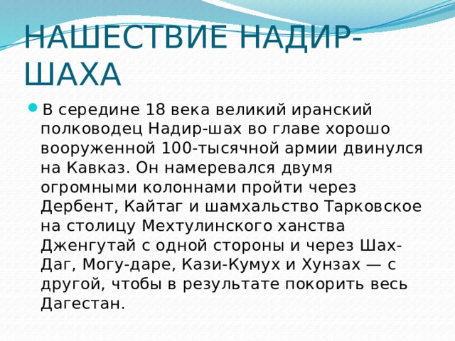 НАШЕСТВИЕ НАДИР-ШАХА   В середине 18 века великий иранский полководец Надир-шах во главе хорошо вооруженной 100-тысячной армии двинулся на Кавказ. Он намеревался двумя огромными колоннами пройти через Дербент, Кайтаг и шамхальство Тарковское на столицу Мехтулинского ханства Дженгутай с одной стороны и через Шах-Даг, Могу-даре, Кази-Кумух и Хунзах — с другой, чтобы в результате покорить весь Дагестан. 
