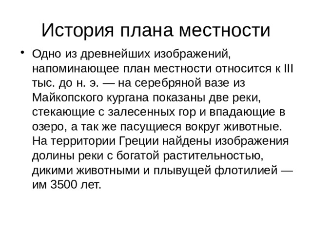 История плана местности Одно из древнейших изображений, напоминающее план местности относится к III тыс. до н. э. — на серебряной вазе из Майкопского кургана показаны две реки, стекающие с залесенных гор и впадающие в озеро, а так же пасущиеся вокруг животные. На территории Греции найдены изображения долины реки с богатой растительностью, дикими животными и плывущей флотилией — им 3500 лет. 