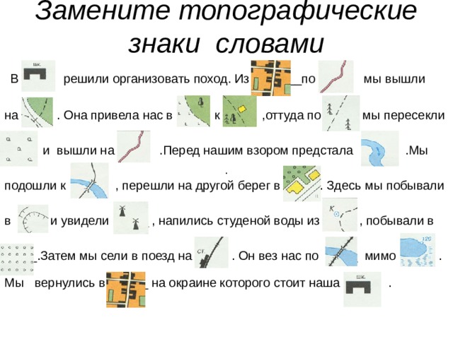 Замените топографические знаки словами     В решили организовать поход. Из ___по мы вышли на . Она привела нас в к ,оттуда по мы пересекли  и вышли на .Перед нашим взором предстала .Мы подошли к (___ , перешли на другой берег в (___. Здесь мы побывали в (___ и увидели (____ , напились студеной воды из (___\ , побывали в (____.Затем мы сели в поезд на (____ . Он вез нас по (___ мимо ). и . Мы вернулись в (___ на окраине которого стоит наша .    . 