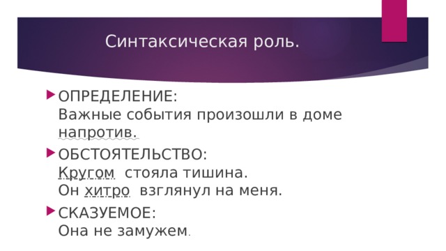 Синтаксическая роль.   ОПРЕДЕЛЕНИЕ:   Важные события произошли в доме напротив. ОБСТОЯТЕЛЬСТВО:   Кругом  стояла тишина.   Он хитро взглянул на меня. СКАЗУЕМОЕ:   Она не замужем . 