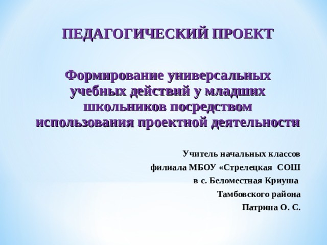 ПЕДАГОГИЧЕСКИЙ ПРОЕКТ  Формирование универсальных учебных действий у младших школьников посредством использования проектной деятельности  Учитель начальных классов филиала МБОУ «Стрелецкая СОШ в с. Беломестная Криуша Тамбовского района Патрина О. С. 