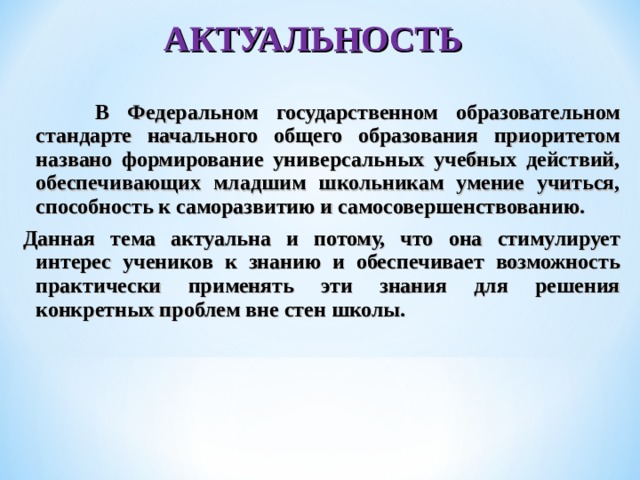 АКТУАЛЬНОСТЬ     В Федеральном государственном образовательном стандарте начального общего образования приоритетом названо формирование универсальных учебных действий, обеспечивающих младшим школьникам умение учиться, способность к саморазвитию и самосовершенствованию. Данная тема актуальна и потому, что она стимулирует интерес учеников к знанию и обеспечивает возможность практически применять эти знания для решения конкретных проблем вне стен школы. 