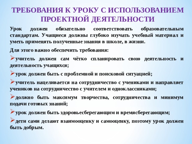 ТРЕБОВАНИЯ К УРОКУ С ИСПОЛЬЗОВАНИЕМ ПРОЕКТНОЙ ДЕЯТЕЛЬНОСТИ Урок должен обязательно соответствовать образовательным стандартам. Учащиеся должны глубоко изучать учебный материал и уметь применять полученные знания в школе, в жизни. Для этого важно обеспечить требования: учитель должен сам чётко спланировать свою деятельность и деятельность учащихся; урок должен быть с проблемной и поисковой ситуацией; учитель нацеливается на сотрудничество с учениками и направляет учеников на сотрудничество с учителем и одноклассниками; должно быть максимум творчества, сотрудничества и минимум подачи готовых знаний; урок должен быть здоровьесберегающим и времясберегающим; дети сами делают взаимооценку и самооценку, поэтому урок должен быть добрым.  