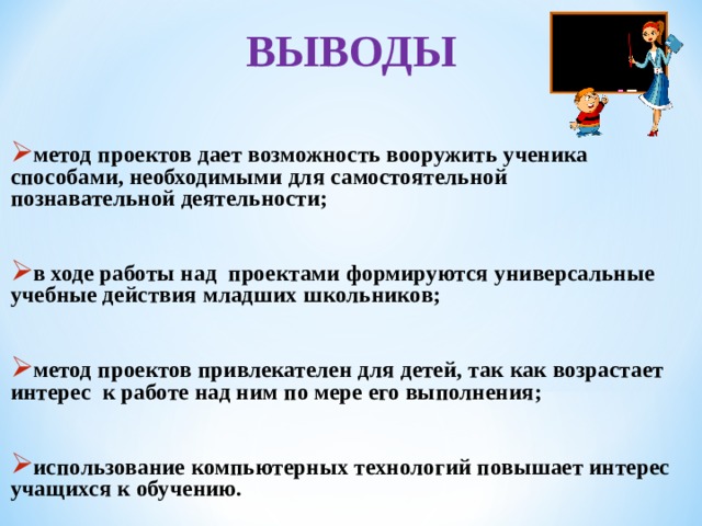 ВЫВОДЫ  метод проектов дает возможность вооружить ученика способами, необходимыми для самостоятельной познавательной деятельности;  в ходе работы над проектами формируются универсальные учебные действия младших школьников;  метод проектов привлекателен для детей, так как возрастает интерес к работе над ним по мере его выполнения;  использование компьютерных технологий повышает интерес учащихся к обучению.   