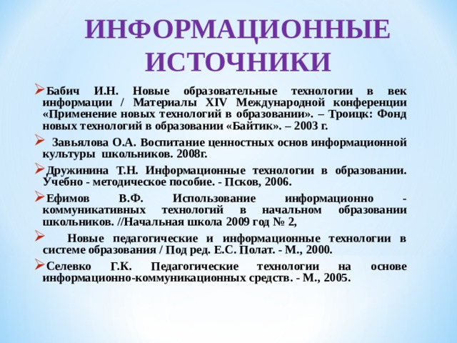 ИНФОРМАЦИОННЫЕ ИСТОЧНИКИ Бабич И.Н. Новые образовательные технологии в век информации / Материалы XIV Международной конференции «Применение новых технологий в образовании». – Троицк: Фонд новых технологий в образовании «Байтик». – 2003 г.    Завьялова О.А. Воспитание ценностных основ информационной культуры школьников. 2008г. Дружинина Т.Н. Информационные технологии в образовании. Учебно - методическое пособие. - Псков, 2006. Ефимов В.Ф. Использование информационно - коммуникативных технологий в начальном образовании школьников. //Начальная школа 2009 год № 2,   Новые педагогические и информационные технологии в системе образования / Под ред. Е.С. Полат. - М., 2000. Селевко Г.К. Педагогические технологии на основе информационно-коммуникационных средств. - М., 2005.   