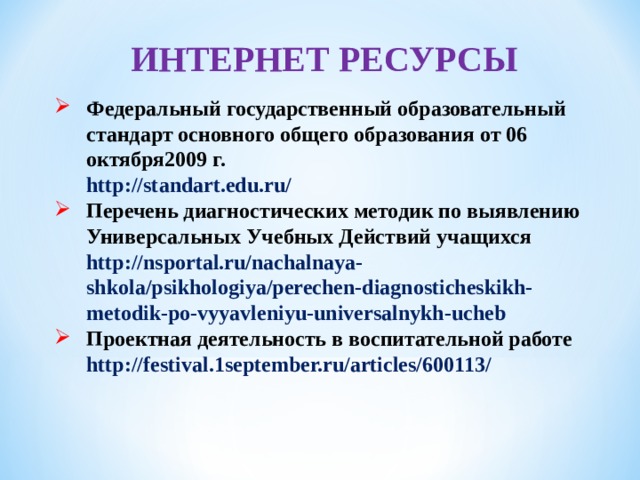 ИНТЕРНЕТ РЕСУРСЫ Федеральный государственный образовательный стандарт основного общего образования от 06 октября2009 г.  http://standart.edu.ru/ Перечень диагностических методик по выявлению Универсальных Учебных Действий учащихся  http://nsportal.ru/nachalnaya-shkola/psikhologiya/perechen-diagnosticheskikh-metodik-po-vyyavleniyu-universalnykh-ucheb Проектная деятельность в воспитательной работе  http://festival.1september.ru/articles/600113/   