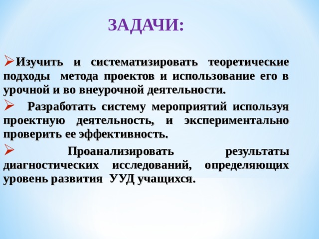 ЗАДАЧИ:  Изучить и систематизировать теоретические подходы метода проектов и использование его в урочной и во внеурочной деятельности.  Разработать систему мероприятий используя проектную деятельность, и экспериментально проверить ее эффективность.  Проанализировать результаты диагностических исследований, определяющих уровень развития УУД учащихся. 